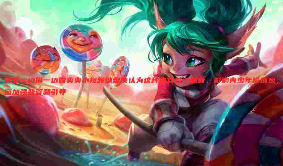 男女一边摸一边做爽爽小视频键盘侠认为这种内容过于露骨,影响青少年价值观,应加强监管和引导